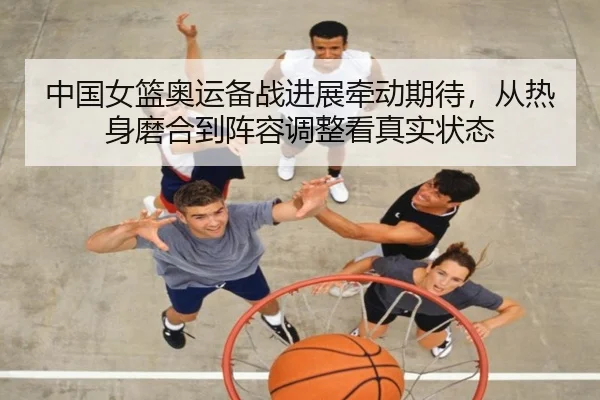 中国女篮奥运备战进展牵动期待，从热身磨合到阵容调整看真实状态